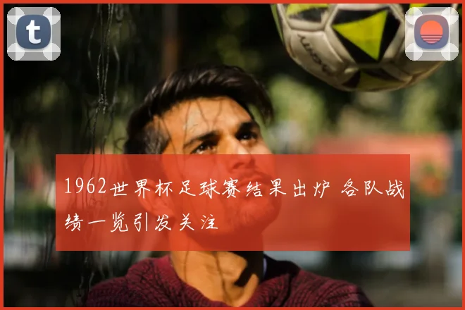 1962世界杯足球赛结果出炉 各队战绩一览引发关注