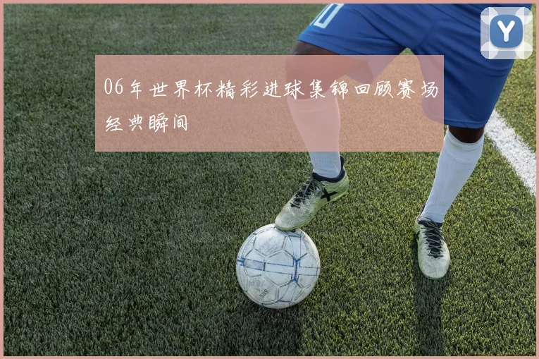 06年世界杯精彩进球集锦回顾赛场经典瞬间